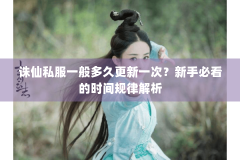 诛仙私服一般多久更新一次？新手必看的时间规律解析