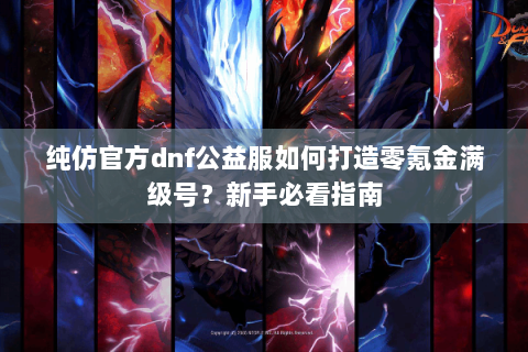 纯仿官方dnf公益服如何打造零氪金满级号？新手必看指南