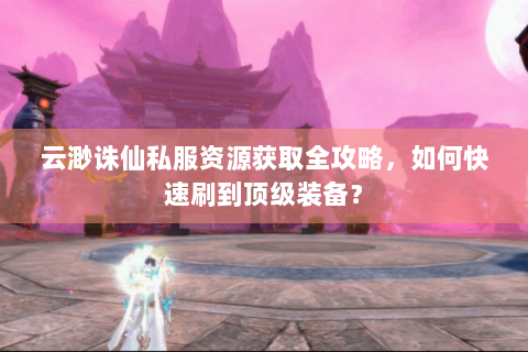 云渺诛仙私服资源获取全攻略，如何快速刷到顶级装备？