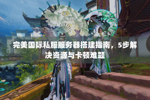 完美国际私服服务器搭建指南，5步解决资源与卡顿难题