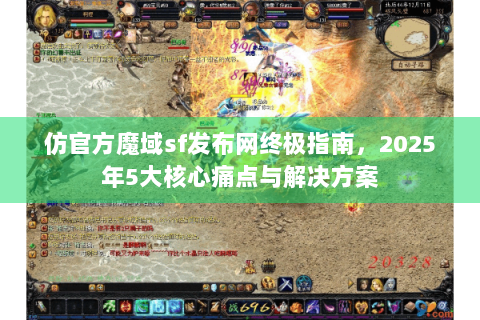 仿官方魔域sf发布网终极指南，2025年5大核心痛点与解决方案