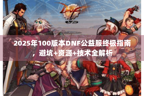 2025年100版本DNF公益服终极指南，避坑+资源+技术全解析