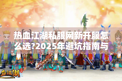 热血江湖私服网新开服怎么选?2025年避坑指南与速通攻略