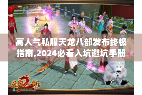 高人气私服天龙八部发布终极指南,2024必看入坑避坑手册