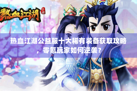 热血江湖公益服十大稀有装备获取攻略，零氪玩家如何逆袭？