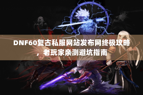 DNF60复古私服网站发布网终极攻略，老玩家亲测避坑指南