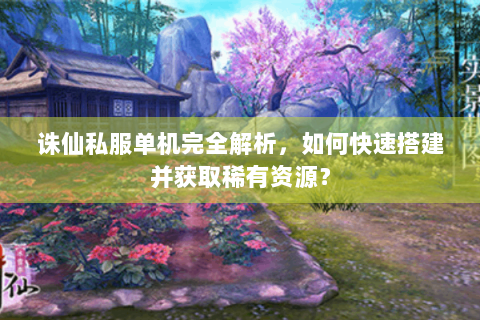 诛仙私服单机完全解析，如何快速搭建并获取稀有资源？