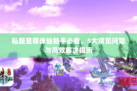 私服至尊诛仙新手必看，5大常见问题与高效解决指南