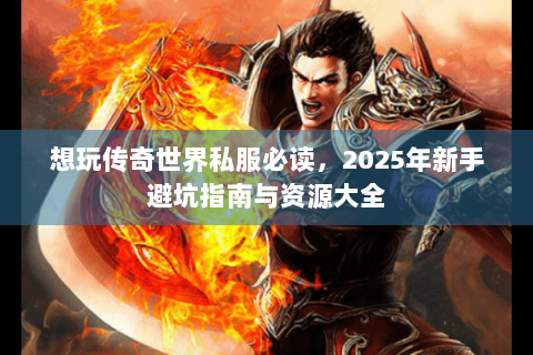 想玩传奇世界私服必读，2025年新手避坑指南与资源大全