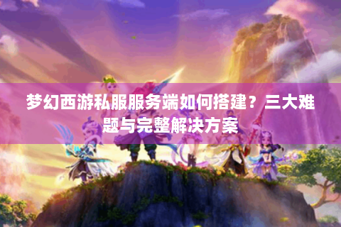 梦幻西游私服服务端如何搭建？三大难题与完整解决方案