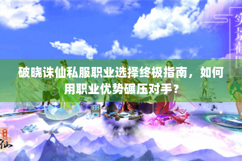 破晓诛仙私服职业选择终极指南，如何用职业优势碾压对手？