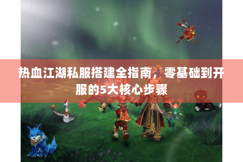 热血江湖私服搭建全指南，零基础到开服的5大核心步骤