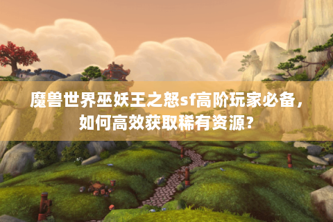 魔兽世界巫妖王之怒sf高阶玩家必备，如何高效获取稀有资源？