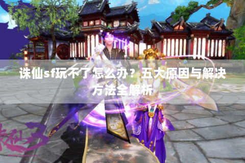 诛仙sf玩不了怎么办？五大原因与解决方法全解析