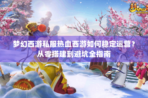 梦幻西游私服热血西游如何稳定运营？从零搭建到避坑全指南