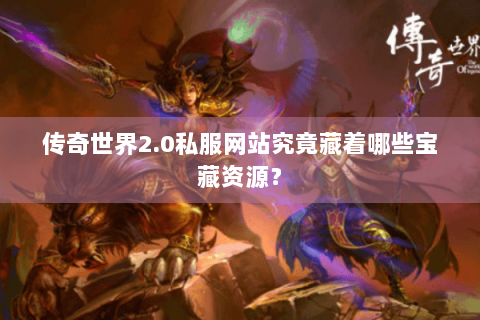 传奇世界2.0私服网站究竟藏着哪些宝藏资源？