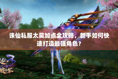 诛仙私服太昊加点全攻略，新手如何快速打造最强角色？