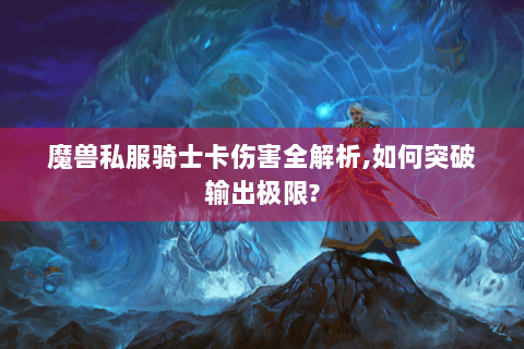 魔兽私服骑士卡伤害全解析,如何突破输出极限?