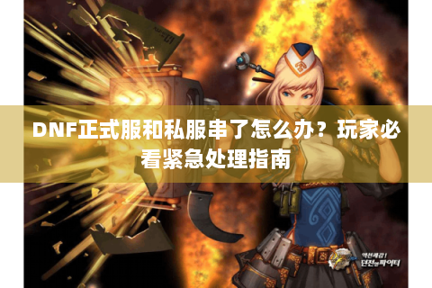DNF正式服和私服串了怎么办？玩家必看紧急处理指南
