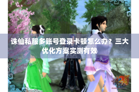 诛仙私服多账号登录卡顿怎么办？三大优化方案实测有效