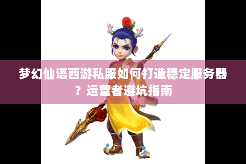 梦幻仙语西游私服如何打造稳定服务器？运营者避坑指南