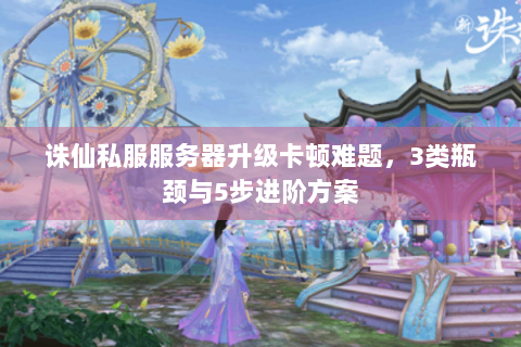 诛仙私服服务器升级卡顿难题，3类瓶颈与5步进阶方案