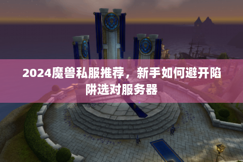 2024魔兽私服推荐，新手如何避开陷阱选对服务器