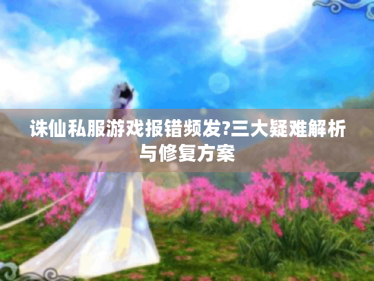诛仙私服游戏报错频发?三大疑难解析与修复方案