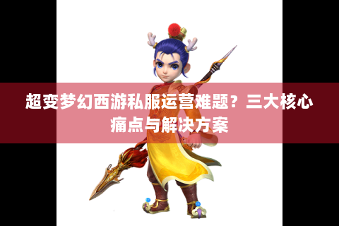 超变梦幻西游私服运营难题？三大核心痛点与解决方案