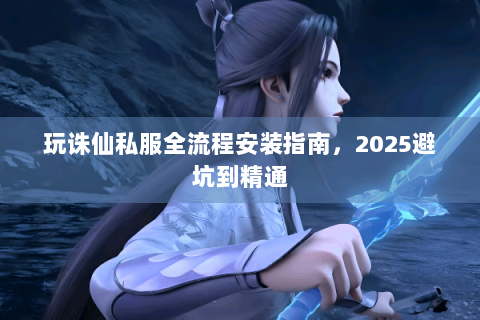 玩诛仙私服全流程安装指南，2025避坑到精通