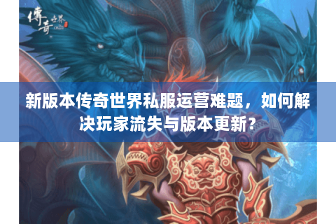 新版本传奇世界私服运营难题，如何解决玩家流失与版本更新？