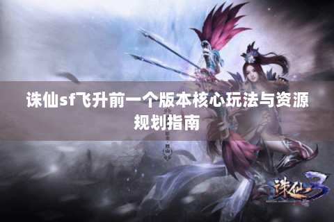 诛仙sf飞升前一个版本核心玩法与资源规划指南