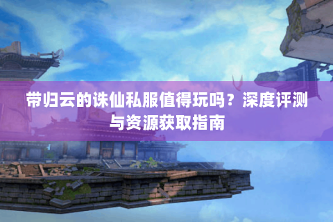 带归云的诛仙私服值得玩吗？深度评测与资源获取指南