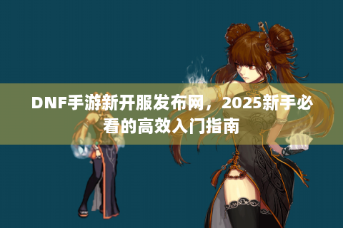 DNF手游新开服发布网，2025新手必看的高效入门指南