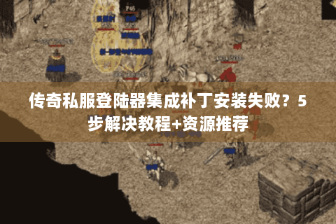 传奇私服登陆器集成补丁安装失败？5步解决教程+资源推荐