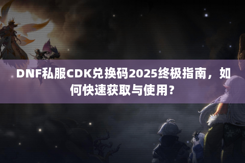 DNF私服CDK兑换码2025终极指南，如何快速获取与使用？