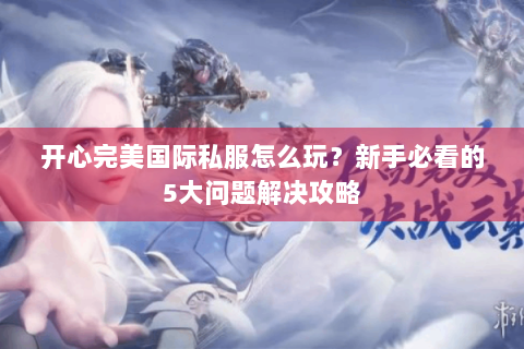开心完美国际私服怎么玩？新手必看的5大问题解决攻略