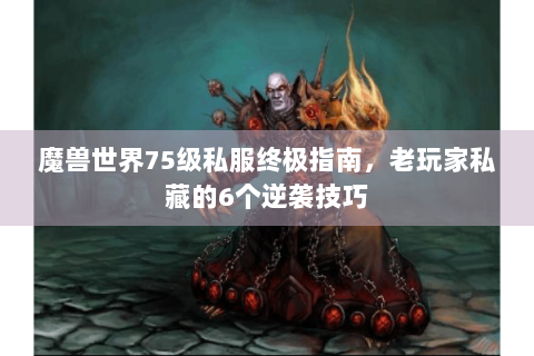 魔兽世界75级私服终极指南，老玩家私藏的6个逆袭技巧