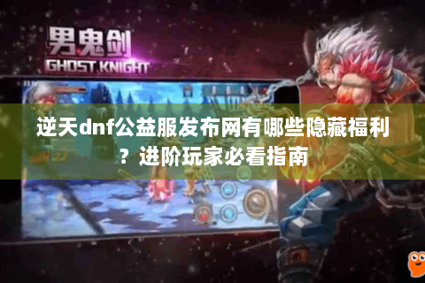 逆天dnf公益服发布网有哪些隐藏福利？进阶玩家必看指南
