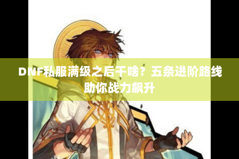 DNF私服满级之后干啥？五条进阶路线助你战力飙升