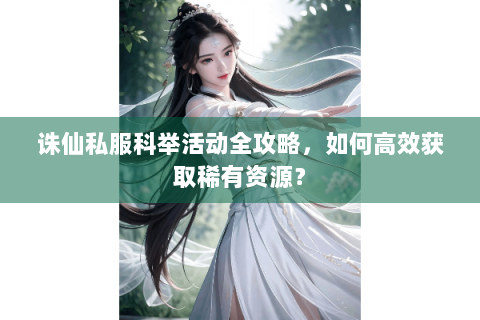 诛仙私服科举活动全攻略，如何高效获取稀有资源？