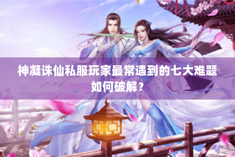 神凝诛仙私服玩家最常遇到的七大难题如何破解？