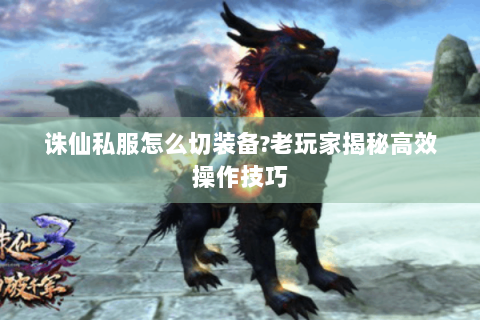 诛仙私服怎么切装备?老玩家揭秘高效操作技巧
