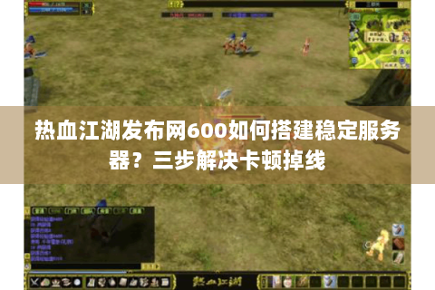 热血江湖发布网600如何搭建稳定服务器？三步解决卡顿掉线