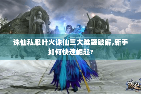 诛仙私服叶火诛仙三大难题破解,新手如何快速崛起?