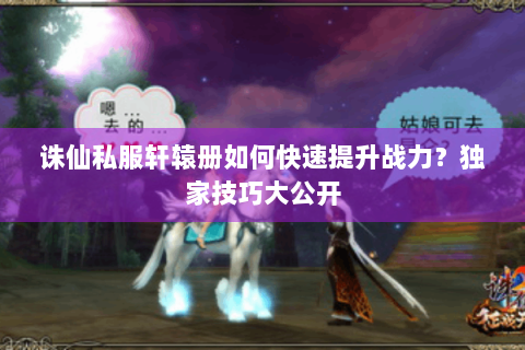 诛仙私服轩辕册如何快速提升战力？独家技巧大公开