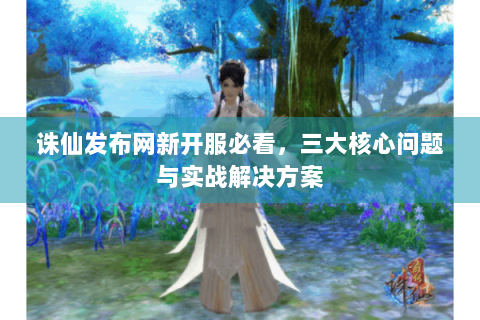 诛仙发布网新开服必看，三大核心问题与实战解决方案