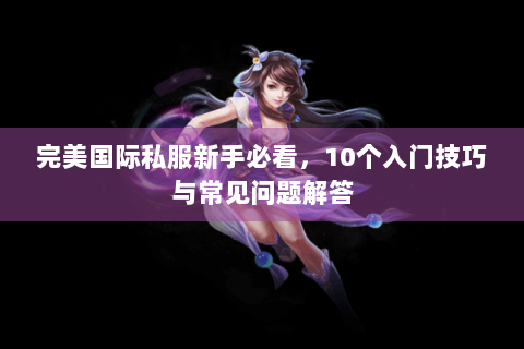完美国际私服新手必看，10个入门技巧与常见问题解答