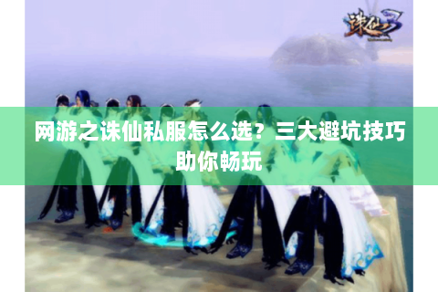 网游之诛仙私服怎么选？三大避坑技巧助你畅玩