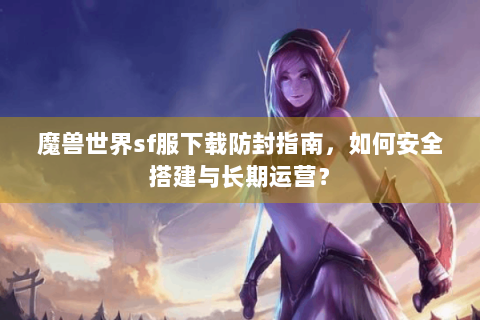 魔兽世界sf服下载防封指南，如何安全搭建与长期运营？
